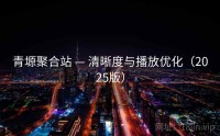 青塬聚合站 — 清晰度与播放优化（2025版）