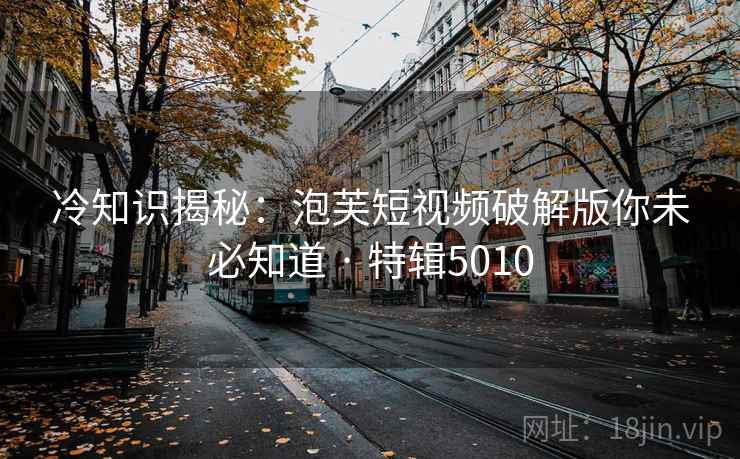 冷知识揭秘：泡芙短视频破解版你未必知道 · 特辑5010