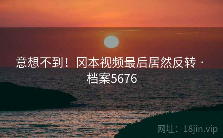 意想不到！冈本视频最后居然反转 · 档案5676
