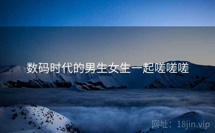 数码时代的男生女生一起嗟嗟嗟