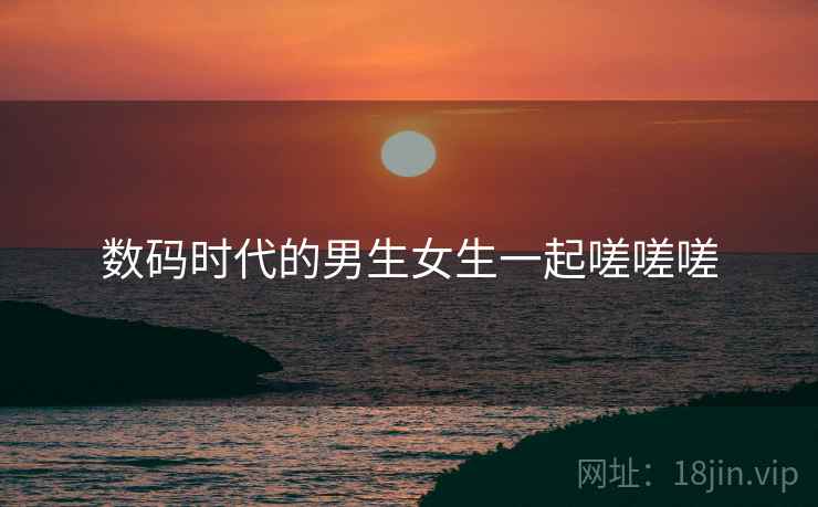 数码时代的男生女生一起嗟嗟嗟