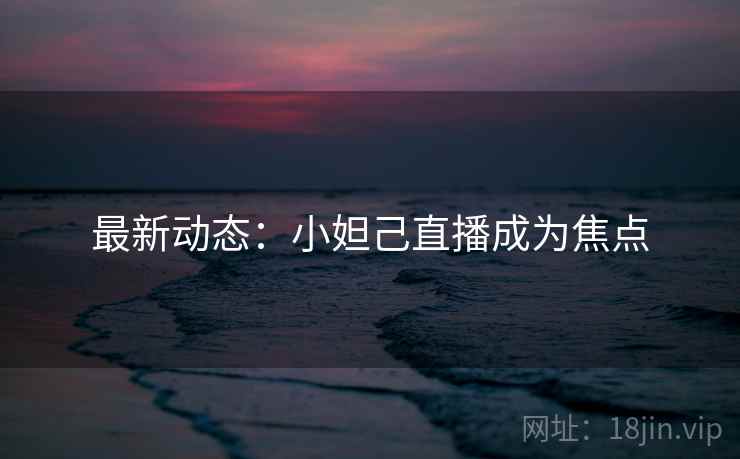 最新动态：小妲己直播成为焦点