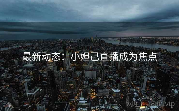 最新动态：小妲己直播成为焦点
