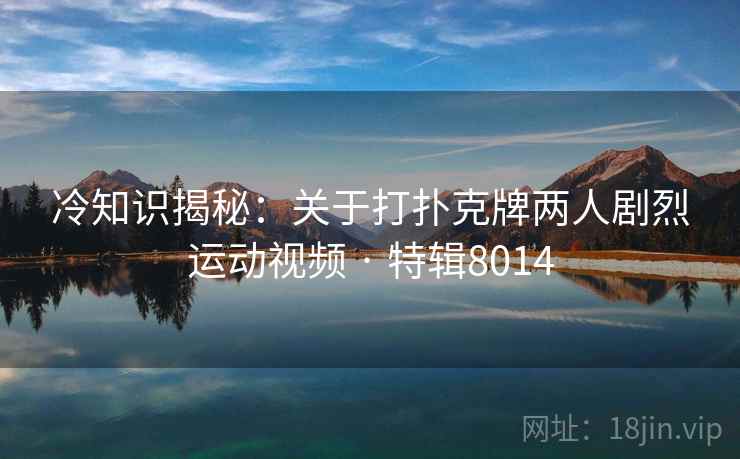 冷知识揭秘：关于打扑克牌两人剧烈运动视频 · 特辑8014