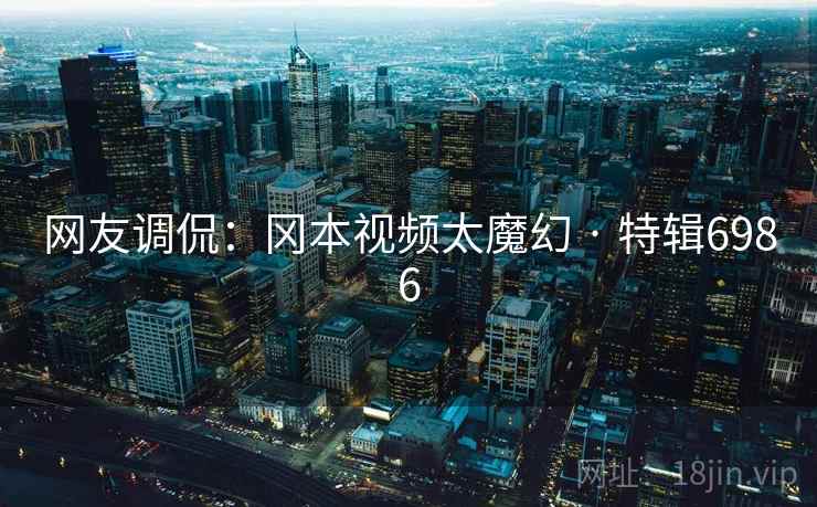 网友调侃:冈本视频太魔幻 · 特辑6986 网友调侃:冈本视频太魔幻 · 特辑6986