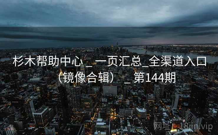 杉木帮助中心 _ 一页汇总_全渠道入口（镜像合辑） _ 第144期