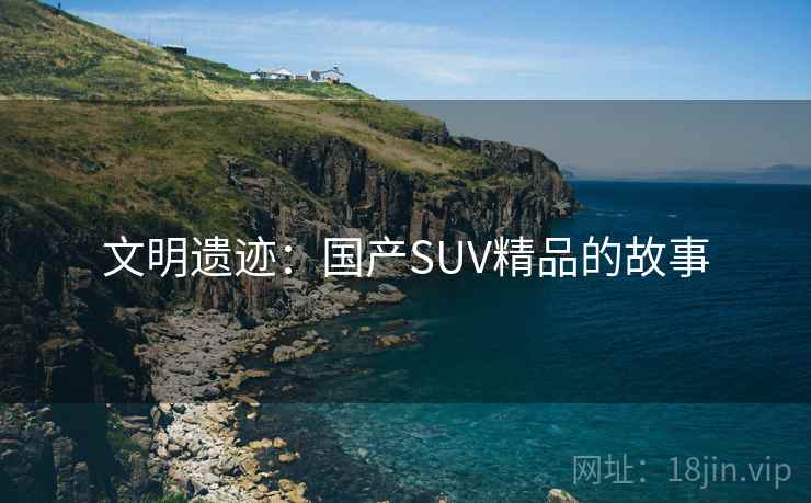 文明遗迹:国产SUV精品的故事 文明遗迹:国产SUV精品的故事
