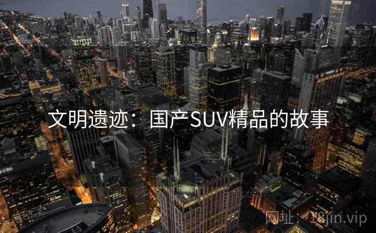 文明遗迹:国产SUV精品的故事 文明遗迹:国产SUV精品的故事