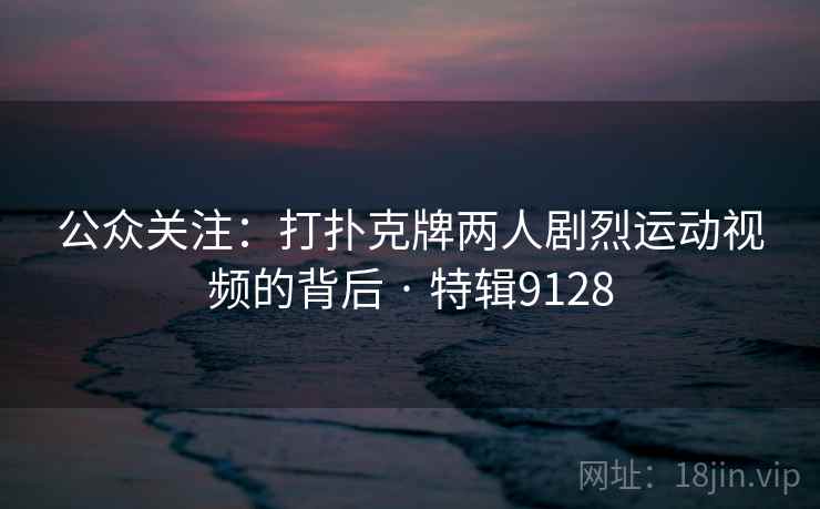 公众关注:打扑克牌两人剧烈运动视频的背后 · 特辑9128 公众关注:打扑克牌两人剧烈运动视频的背后 · 特辑9128