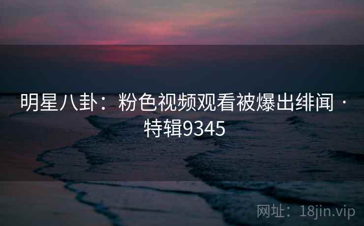 明星八卦:粉色视频观看被爆出绯闻 · 特辑9345 明星八卦:粉色视频观看被爆出绯闻 · 特辑9345